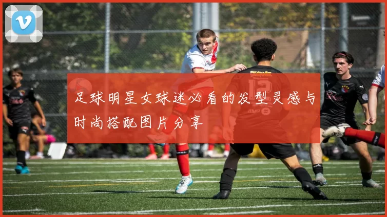 足球明星女球迷必看的发型灵感与时尚搭配图片分享