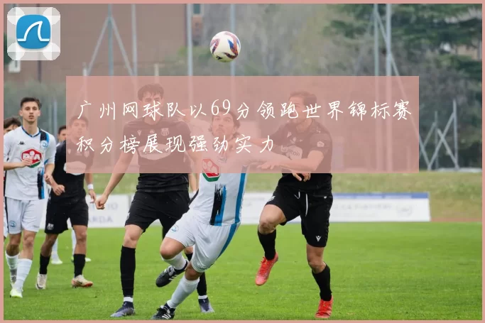广州网球队以69分领跑世界锦标赛积分榜展现强劲实力