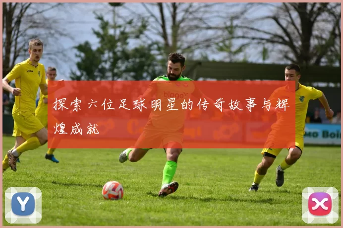 探索六位足球明星的传奇故事与辉煌成就