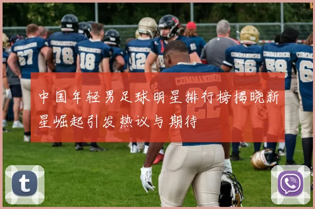 中国年轻男足球明星排行榜揭晓新星崛起引发热议与期待