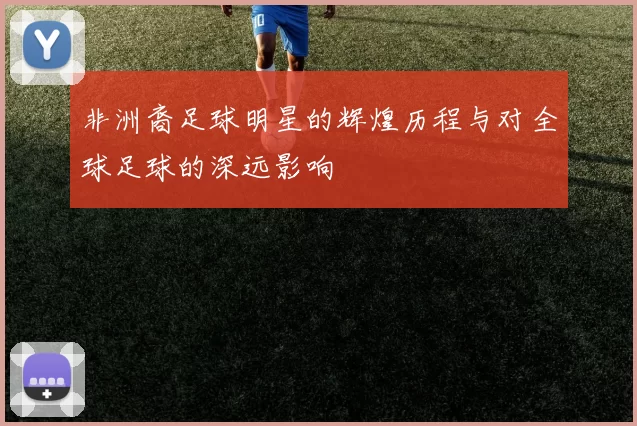非洲裔足球明星的辉煌历程与对全球足球的深远影响