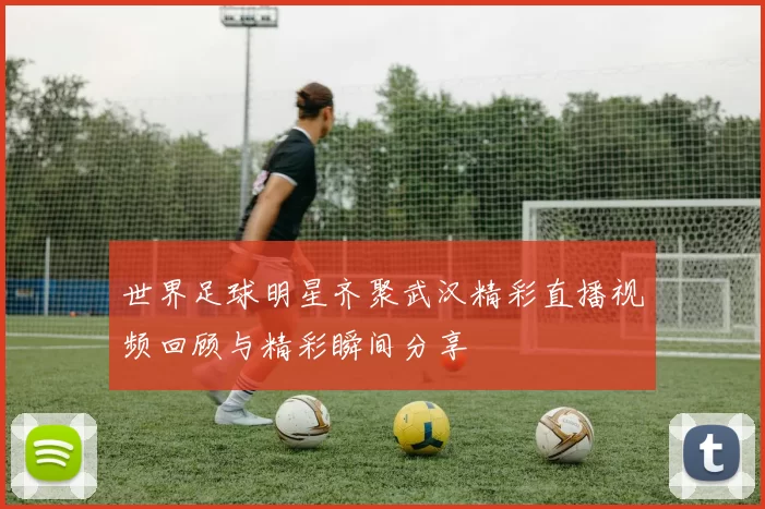 世界足球明星齐聚武汉精彩直播视频回顾与精彩瞬间分享