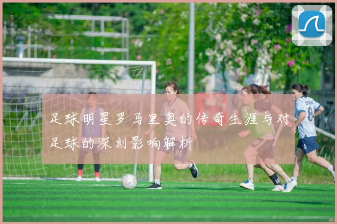 足球明星罗马里奥的传奇生涯与对足球的深刻影响解析