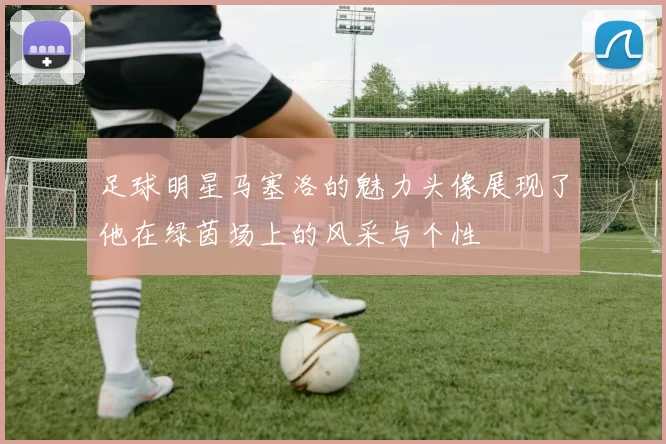 足球明星马塞洛的魅力头像展现了他在绿茵场上的风采与个性