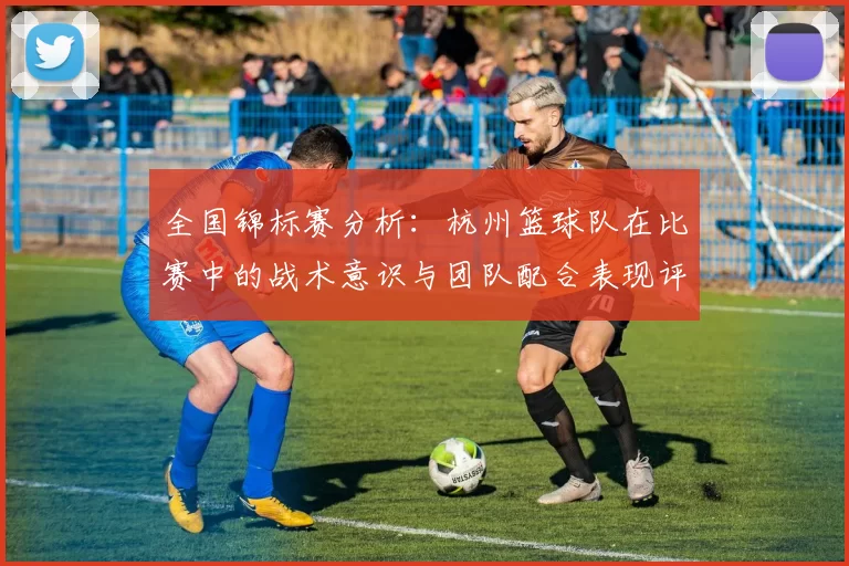 全国锦标赛分析：杭州篮球队在比赛中的战术意识与团队配合表现评析