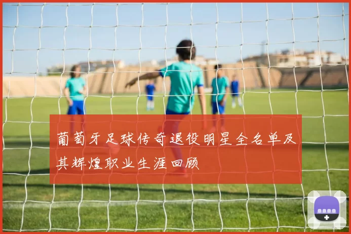 葡萄牙足球传奇退役明星全名单及其辉煌职业生涯回顾