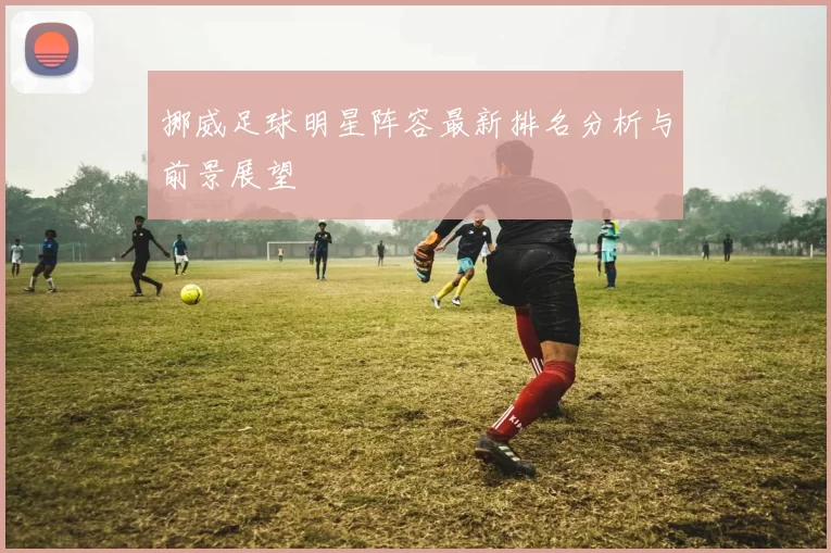 挪威足球明星阵容最新排名分析与前景展望
