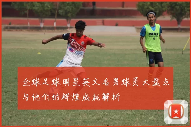 全球足球明星英文名男球员大盘点与他们的辉煌成就解析