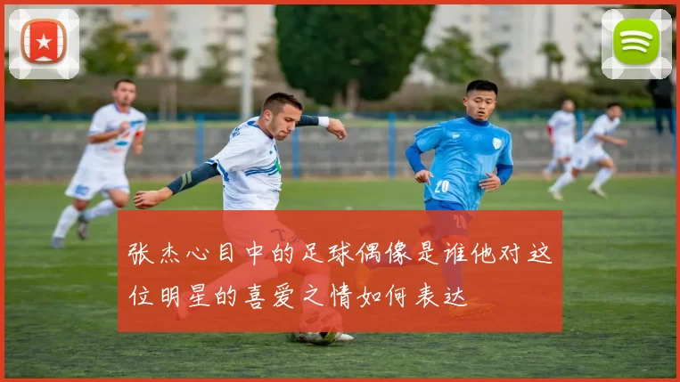 张杰心目中的足球偶像是谁他对这位明星的喜爱之情如何表达