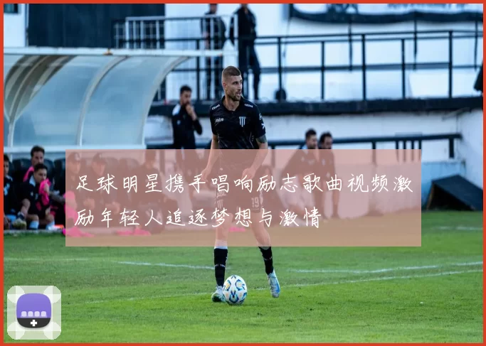 足球明星携手唱响励志歌曲视频激励年轻人追逐梦想与激情