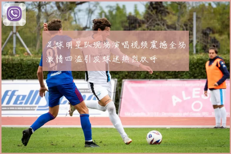 足球明星队现场演唱视频震撼全场激情四溢引发球迷热烈欢呼