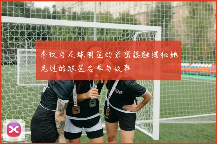 李玟与足球明星的亲密接触揭秘她见过的球星名单与故事