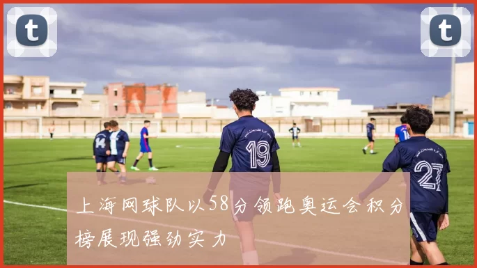 上海网球队以58分领跑奥运会积分榜展现强劲实力