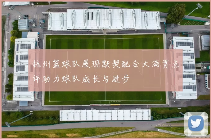 杭州篮球队展现默契配合大满贯点评助力球队成长与进步