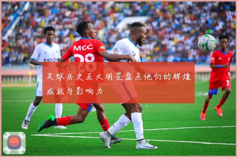 足球历史五大明星盘点他们的辉煌成就与影响力