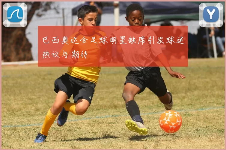 巴西奥运会足球明星缺席引发球迷热议与期待