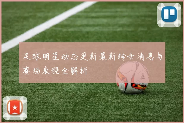 足球明星动态更新最新转会消息与赛场表现全解析