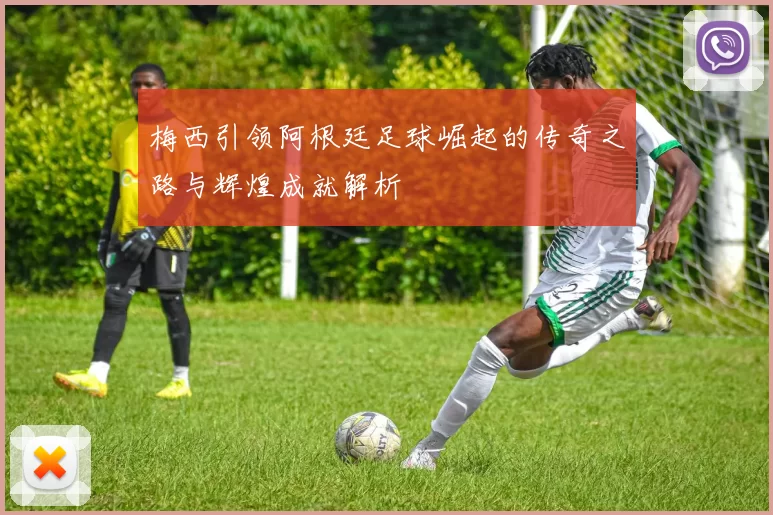 梅西引领阿根廷足球崛起的传奇之路与辉煌成就解析