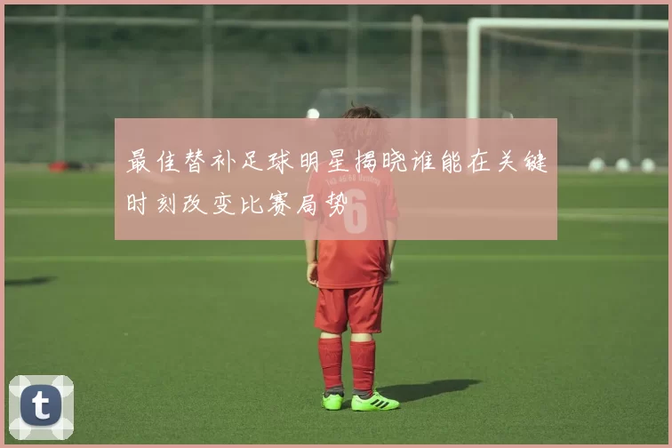 最佳替补足球明星揭晓谁能在关键时刻改变比赛局势