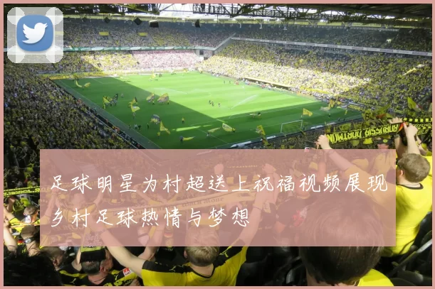 足球明星为村超送上祝福视频展现乡村足球热情与梦想