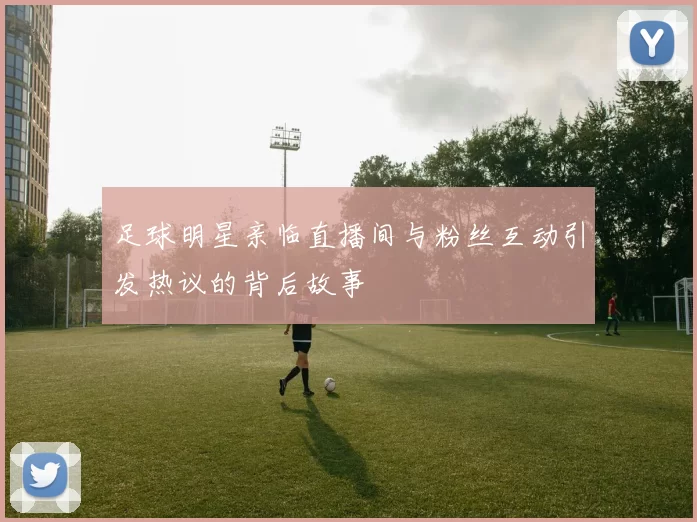 足球明星亲临直播间与粉丝互动引发热议的背后故事
