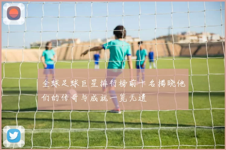 全球足球巨星排行榜前十名揭晓他们的传奇与成就一览无遗