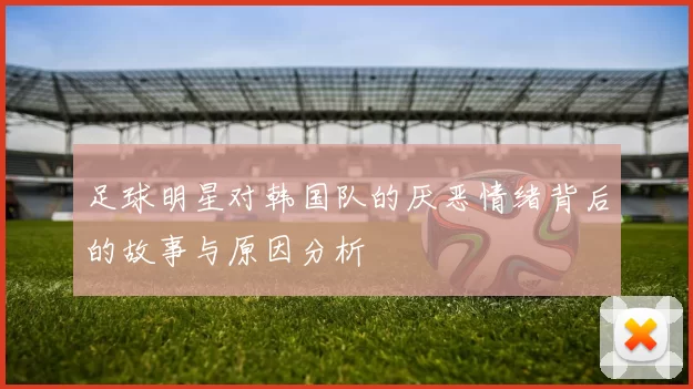 足球明星对韩国队的厌恶情绪背后的故事与原因分析