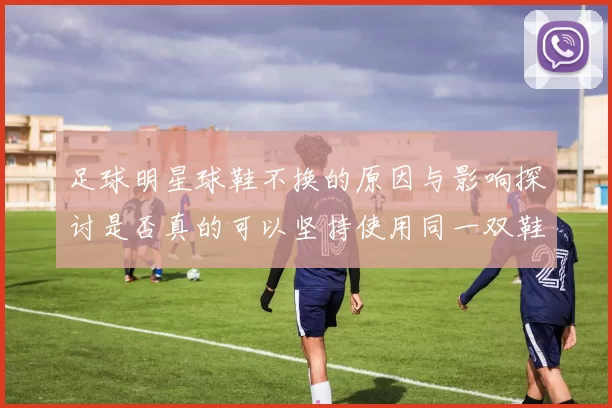 足球明星球鞋不换的原因与影响探讨是否真的可以坚持使用同一双鞋