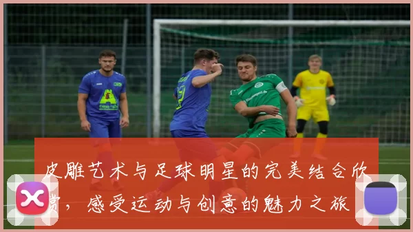 皮雕艺术与足球明星的完美结合欣赏，感受运动与创意的魅力之旅