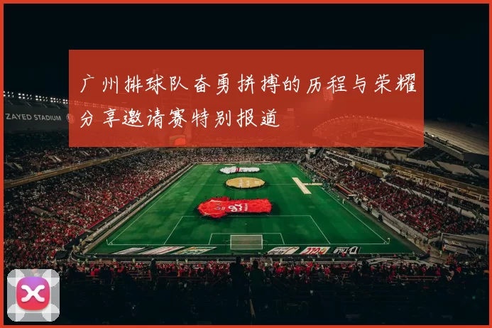 广州排球队奋勇拼搏的历程与荣耀分享邀请赛特别报道