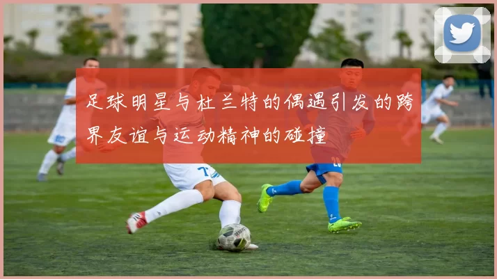 足球明星与杜兰特的偶遇引发的跨界友谊与运动精神的碰撞