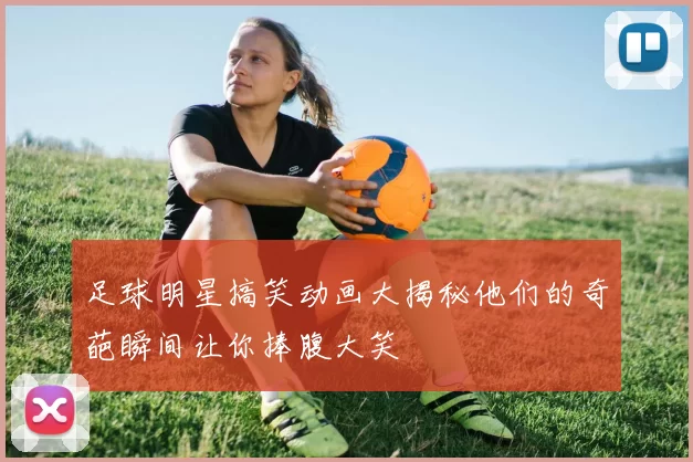 足球明星搞笑动画大揭秘他们的奇葩瞬间让你捧腹大笑