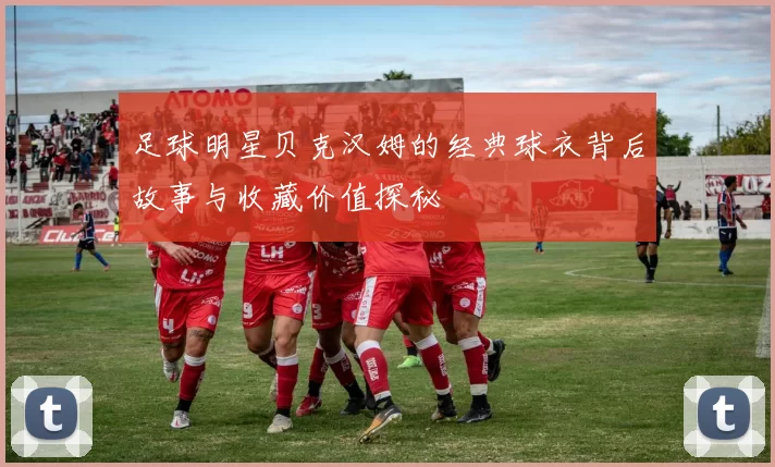 足球明星贝克汉姆的经典球衣背后故事与收藏价值探秘