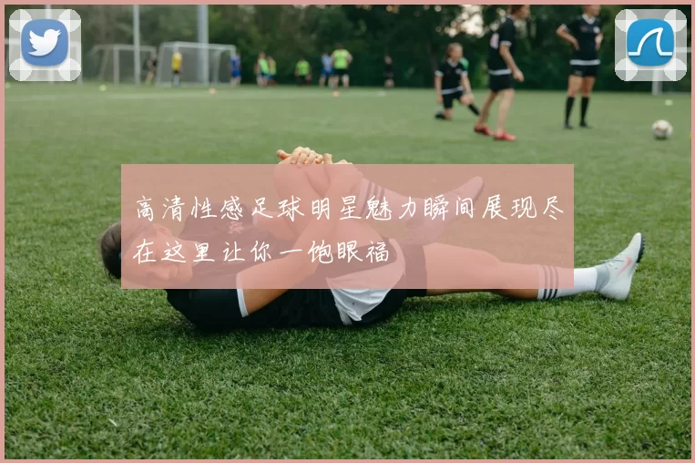 高清性感足球明星魅力瞬间展现尽在这里让你一饱眼福