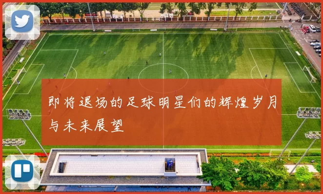 即将退场的足球明星们的辉煌岁月与未来展望