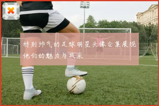特别帅气的足球明星头像合集展现他们的魅力与风采