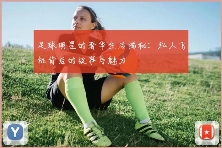 足球明星的奢华生活揭秘：私人飞机背后的故事与魅力