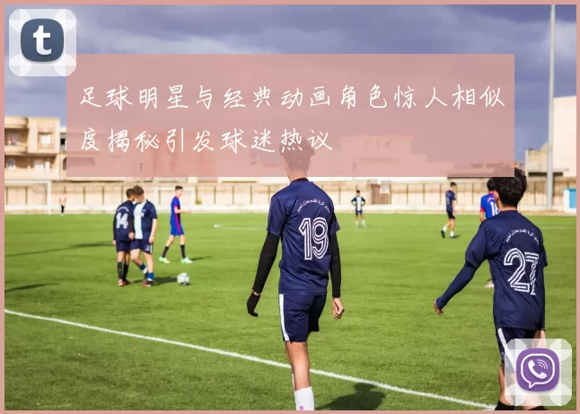 足球明星与经典动画角色惊人相似度揭秘引发球迷热议