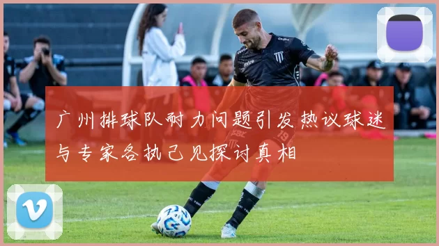 广州排球队耐力问题引发热议球迷与专家各执己见探讨真相