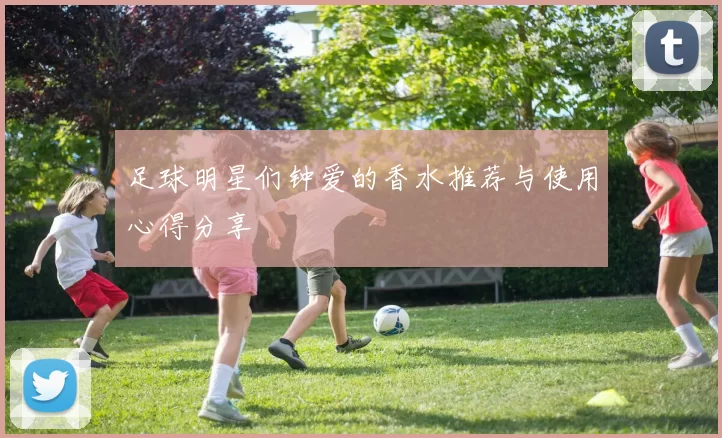 足球明星们钟爱的香水推荐与使用心得分享