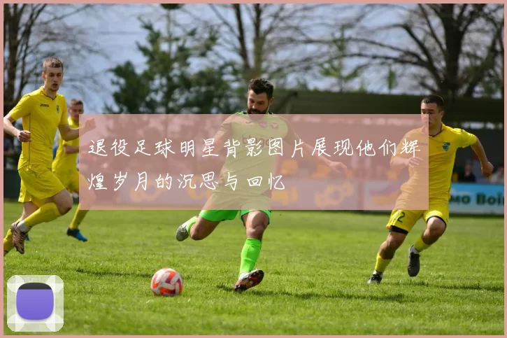 退役足球明星背影图片展现他们辉煌岁月的沉思与回忆