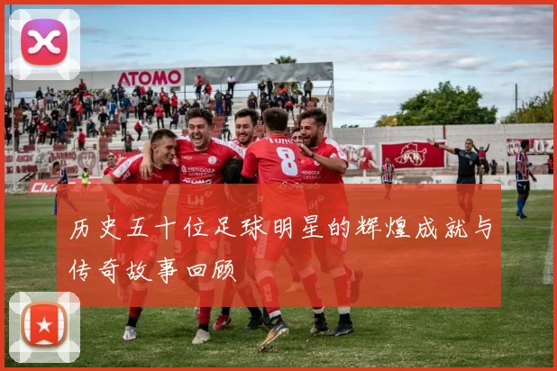 历史五十位足球明星的辉煌成就与传奇故事回顾