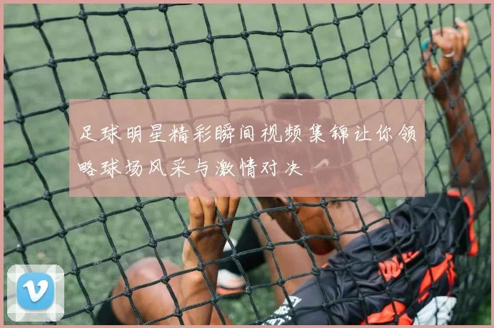 足球明星精彩瞬间视频集锦让你领略球场风采与激情对决
