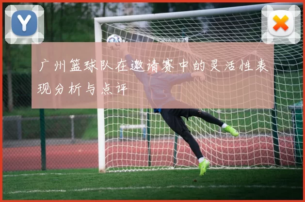 广州篮球队在邀请赛中的灵活性表现分析与点评