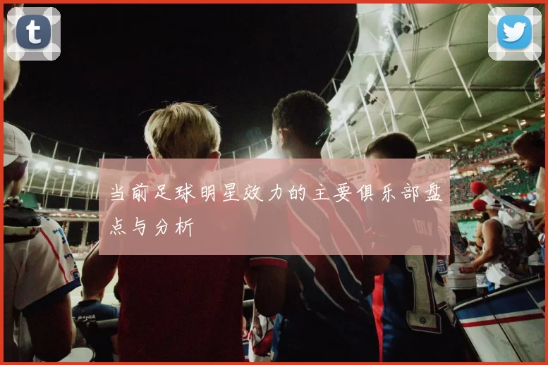 当前足球明星效力的主要俱乐部盘点与分析