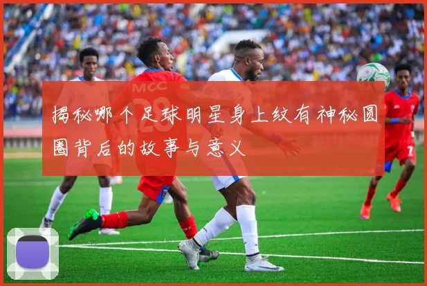 揭秘哪个足球明星身上纹有神秘圆圈背后的故事与意义