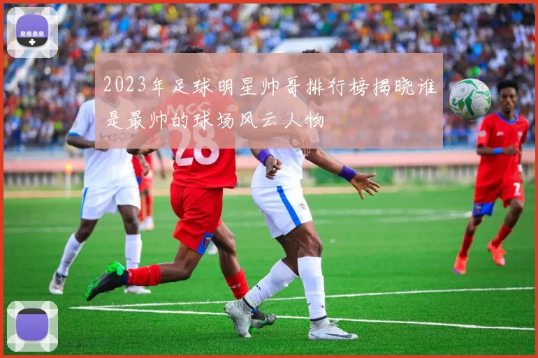 2023年足球明星帅哥排行榜揭晓谁是最帅的球场风云人物