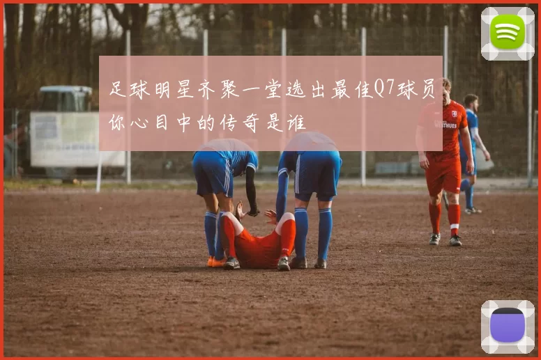 足球明星齐聚一堂选出最佳Q7球员你心目中的传奇是谁