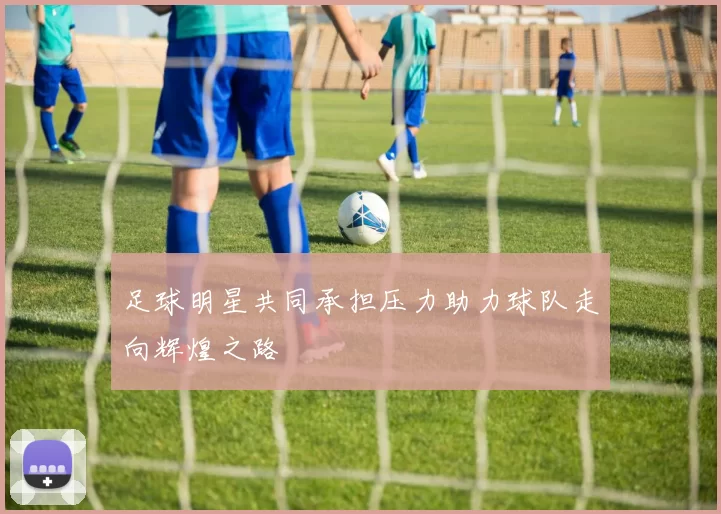足球明星共同承担压力助力球队走向辉煌之路
