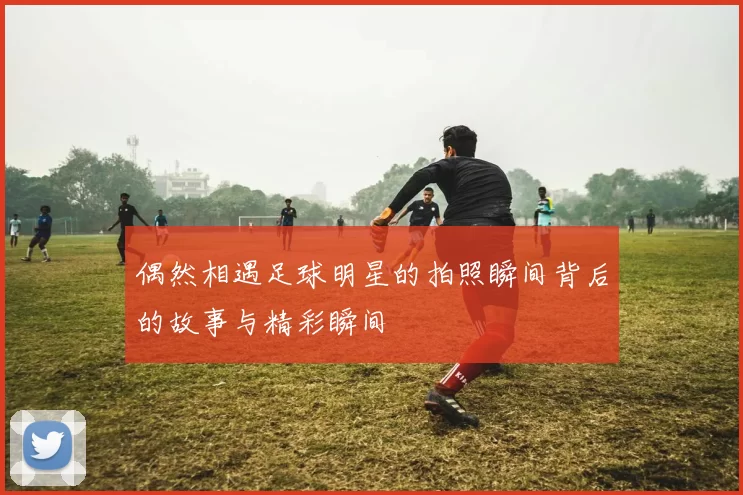 偶然相遇足球明星的拍照瞬间背后的故事与精彩瞬间